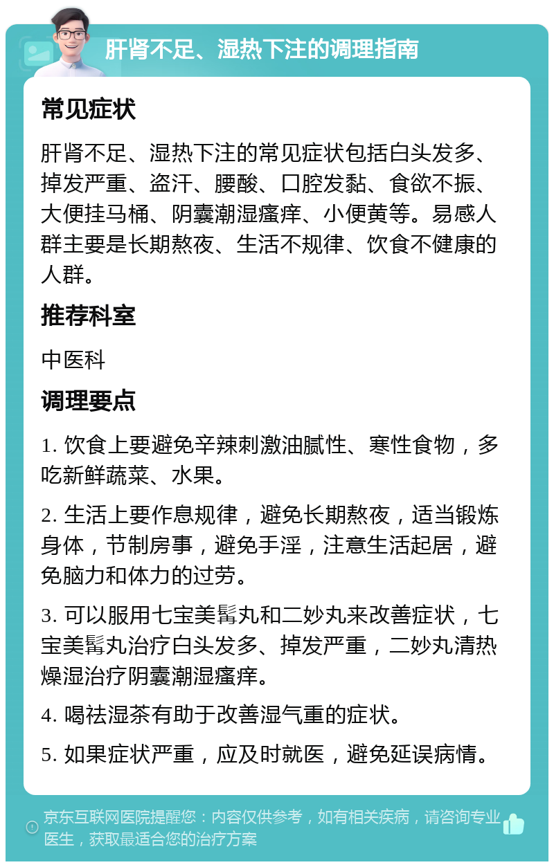 肝肾不足、湿热下注的调理指南 常见症状 肝肾不足、湿热下注的常见症状包括白头发多、掉发严重、盗汗、腰酸、口腔发黏、食欲不振、大便挂马桶、阴囊潮湿瘙痒、小便黄等。易感人群主要是长期熬夜、生活不规律、饮食不健康的人群。 推荐科室 中医科 调理要点 1. 饮食上要避免辛辣刺激油腻性、寒性食物，多吃新鲜蔬菜、水果。 2. 生活上要作息规律，避免长期熬夜，适当锻炼身体，节制房事，避免手淫，注意生活起居，避免脑力和体力的过劳。 3. 可以服用七宝美髯丸和二妙丸来改善症状，七宝美髯丸治疗白头发多、掉发严重，二妙丸清热燥湿治疗阴囊潮湿瘙痒。 4. 喝祛湿茶有助于改善湿气重的症状。 5. 如果症状严重，应及时就医，避免延误病情。