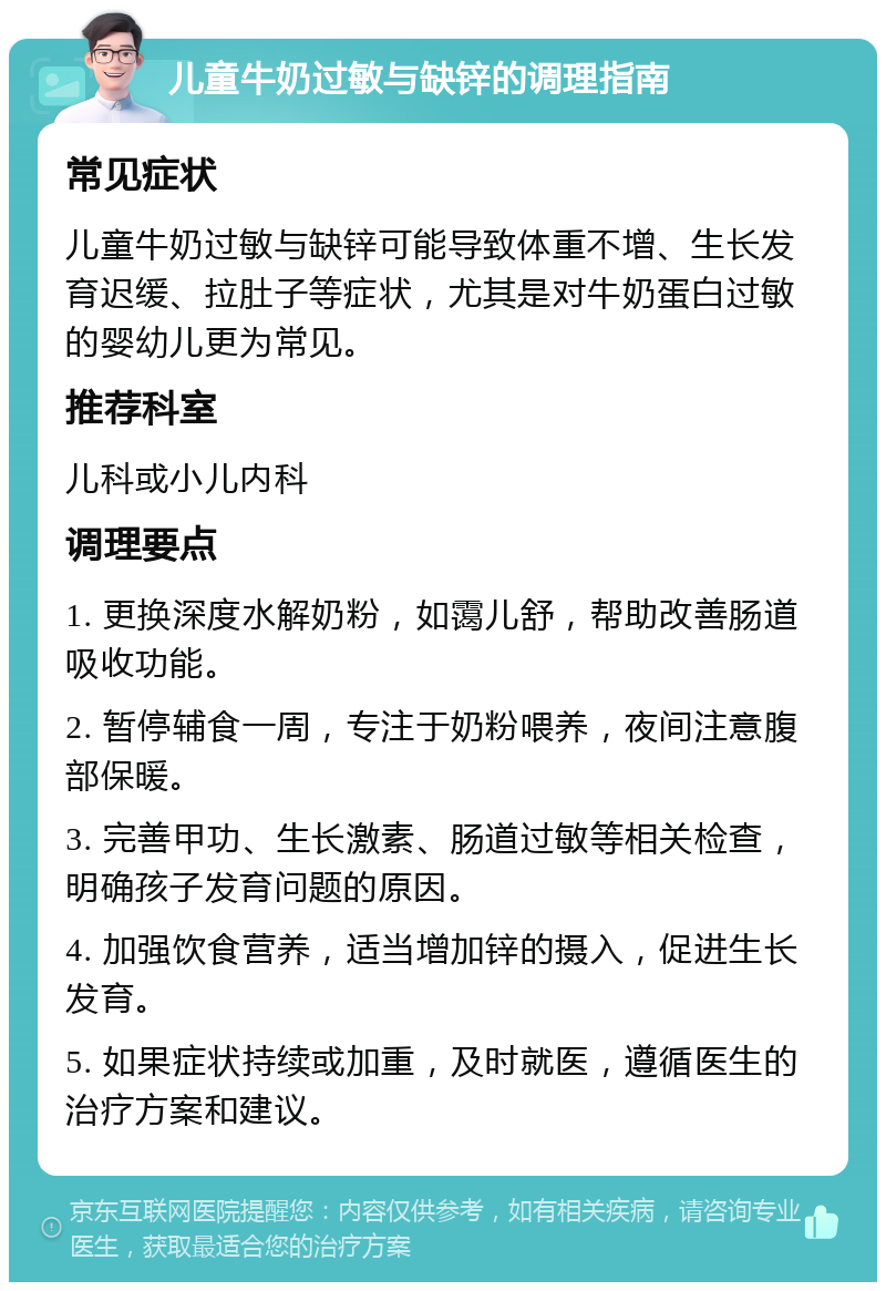 儿童牛奶过敏与缺锌的调理指南 常见症状 儿童牛奶过敏与缺锌可能导致体重不增、生长发育迟缓、拉肚子等症状，尤其是对牛奶蛋白过敏的婴幼儿更为常见。 推荐科室 儿科或小儿内科 调理要点 1. 更换深度水解奶粉，如霭儿舒，帮助改善肠道吸收功能。 2. 暂停辅食一周，专注于奶粉喂养，夜间注意腹部保暖。 3. 完善甲功、生长激素、肠道过敏等相关检查，明确孩子发育问题的原因。 4. 加强饮食营养，适当增加锌的摄入，促进生长发育。 5. 如果症状持续或加重，及时就医，遵循医生的治疗方案和建议。