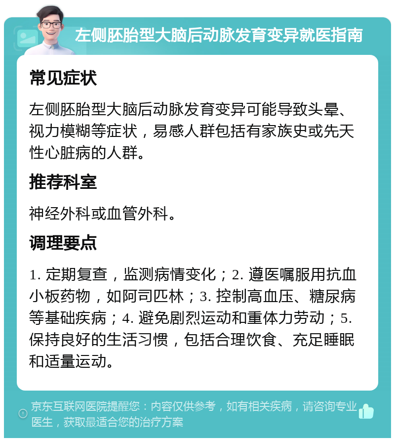 左侧胚胎型大脑后动脉发育变异就医指南 常见症状 左侧胚胎型大脑后动脉发育变异可能导致头晕、视力模糊等症状，易感人群包括有家族史或先天性心脏病的人群。 推荐科室 神经外科或血管外科。 调理要点 1. 定期复查，监测病情变化；2. 遵医嘱服用抗血小板药物，如阿司匹林；3. 控制高血压、糖尿病等基础疾病；4. 避免剧烈运动和重体力劳动；5. 保持良好的生活习惯，包括合理饮食、充足睡眠和适量运动。