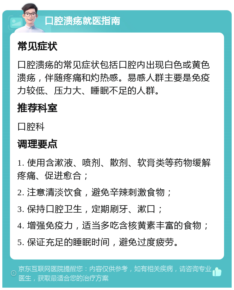 口腔溃疡就医指南 常见症状 口腔溃疡的常见症状包括口腔内出现白色或黄色溃疡，伴随疼痛和灼热感。易感人群主要是免疫力较低、压力大、睡眠不足的人群。 推荐科室 口腔科 调理要点 1. 使用含漱液、喷剂、散剂、软膏类等药物缓解疼痛、促进愈合； 2. 注意清淡饮食，避免辛辣刺激食物； 3. 保持口腔卫生，定期刷牙、漱口； 4. 增强免疫力，适当多吃含核黄素丰富的食物； 5. 保证充足的睡眠时间，避免过度疲劳。