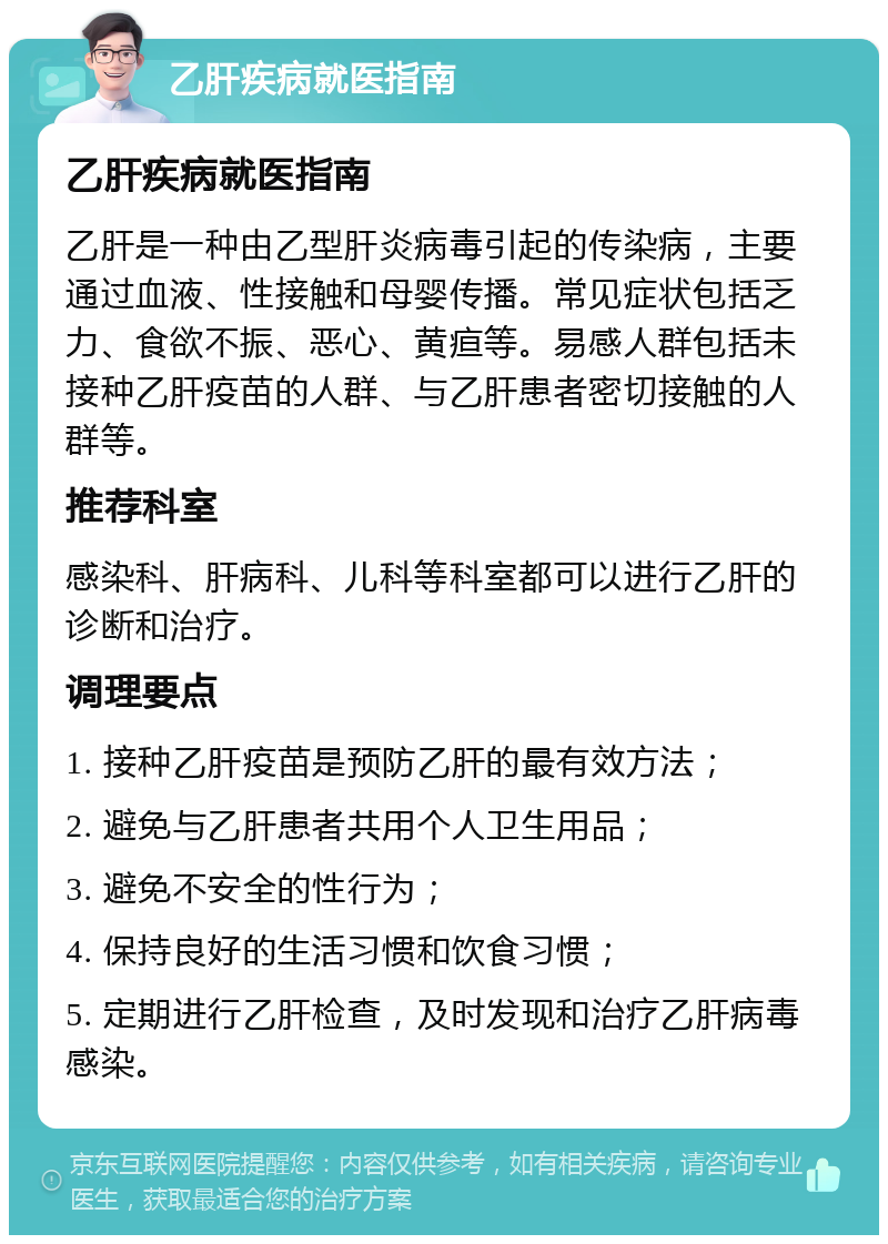 乙肝疾病就医指南 乙肝疾病就医指南 乙肝是一种由乙型肝炎病毒引起的传染病，主要通过血液、性接触和母婴传播。常见症状包括乏力、食欲不振、恶心、黄疸等。易感人群包括未接种乙肝疫苗的人群、与乙肝患者密切接触的人群等。 推荐科室 感染科、肝病科、儿科等科室都可以进行乙肝的诊断和治疗。 调理要点 1. 接种乙肝疫苗是预防乙肝的最有效方法； 2. 避免与乙肝患者共用个人卫生用品； 3. 避免不安全的性行为； 4. 保持良好的生活习惯和饮食习惯； 5. 定期进行乙肝检查，及时发现和治疗乙肝病毒感染。