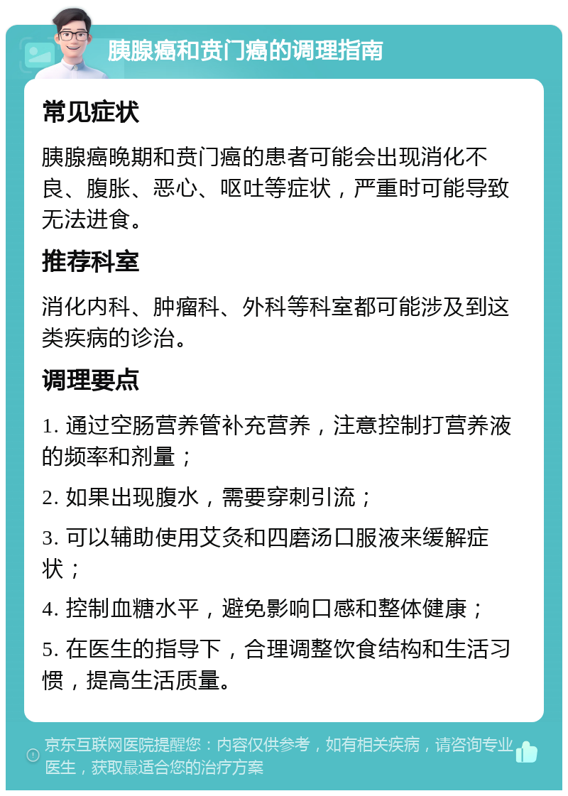 胰腺癌和贲门癌的调理指南 常见症状 胰腺癌晚期和贲门癌的患者可能会出现消化不良、腹胀、恶心、呕吐等症状，严重时可能导致无法进食。 推荐科室 消化内科、肿瘤科、外科等科室都可能涉及到这类疾病的诊治。 调理要点 1. 通过空肠营养管补充营养，注意控制打营养液的频率和剂量； 2. 如果出现腹水，需要穿刺引流； 3. 可以辅助使用艾灸和四磨汤口服液来缓解症状； 4. 控制血糖水平，避免影响口感和整体健康； 5. 在医生的指导下，合理调整饮食结构和生活习惯，提高生活质量。