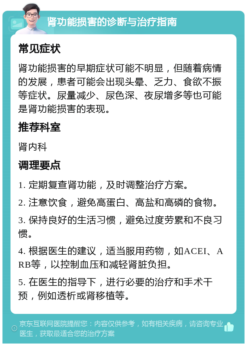 肾功能损害的诊断与治疗指南 常见症状 肾功能损害的早期症状可能不明显，但随着病情的发展，患者可能会出现头晕、乏力、食欲不振等症状。尿量减少、尿色深、夜尿增多等也可能是肾功能损害的表现。 推荐科室 肾内科 调理要点 1. 定期复查肾功能，及时调整治疗方案。 2. 注意饮食，避免高蛋白、高盐和高磷的食物。 3. 保持良好的生活习惯，避免过度劳累和不良习惯。 4. 根据医生的建议，适当服用药物，如ACEI、ARB等，以控制血压和减轻肾脏负担。 5. 在医生的指导下，进行必要的治疗和手术干预，例如透析或肾移植等。