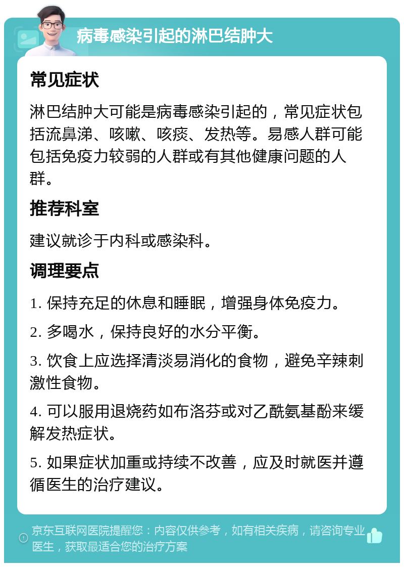 病毒感染引起的淋巴结肿大 常见症状 淋巴结肿大可能是病毒感染引起的，常见症状包括流鼻涕、咳嗽、咳痰、发热等。易感人群可能包括免疫力较弱的人群或有其他健康问题的人群。 推荐科室 建议就诊于内科或感染科。 调理要点 1. 保持充足的休息和睡眠，增强身体免疫力。 2. 多喝水，保持良好的水分平衡。 3. 饮食上应选择清淡易消化的食物，避免辛辣刺激性食物。 4. 可以服用退烧药如布洛芬或对乙酰氨基酚来缓解发热症状。 5. 如果症状加重或持续不改善，应及时就医并遵循医生的治疗建议。