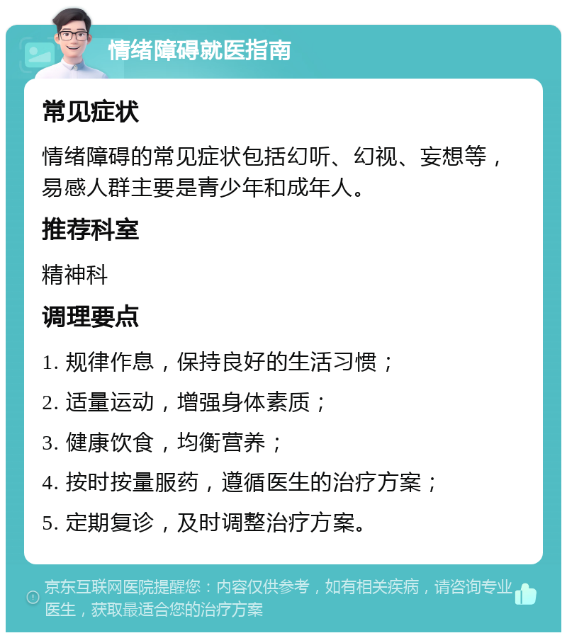 情绪障碍就医指南 常见症状 情绪障碍的常见症状包括幻听、幻视、妄想等，易感人群主要是青少年和成年人。 推荐科室 精神科 调理要点 1. 规律作息，保持良好的生活习惯； 2. 适量运动，增强身体素质； 3. 健康饮食，均衡营养； 4. 按时按量服药，遵循医生的治疗方案； 5. 定期复诊，及时调整治疗方案。