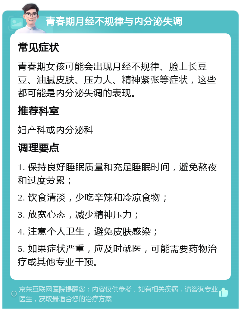 青春期月经不规律与内分泌失调 常见症状 青春期女孩可能会出现月经不规律、脸上长豆豆、油腻皮肤、压力大、精神紧张等症状，这些都可能是内分泌失调的表现。 推荐科室 妇产科或内分泌科 调理要点 1. 保持良好睡眠质量和充足睡眠时间，避免熬夜和过度劳累； 2. 饮食清淡，少吃辛辣和冷凉食物； 3. 放宽心态，减少精神压力； 4. 注意个人卫生，避免皮肤感染； 5. 如果症状严重，应及时就医，可能需要药物治疗或其他专业干预。