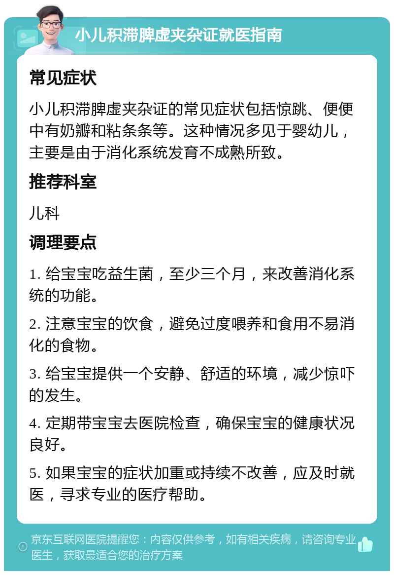 小儿积滞脾虚夹杂证就医指南 常见症状 小儿积滞脾虚夹杂证的常见症状包括惊跳、便便中有奶瓣和粘条条等。这种情况多见于婴幼儿，主要是由于消化系统发育不成熟所致。 推荐科室 儿科 调理要点 1. 给宝宝吃益生菌，至少三个月，来改善消化系统的功能。 2. 注意宝宝的饮食，避免过度喂养和食用不易消化的食物。 3. 给宝宝提供一个安静、舒适的环境，减少惊吓的发生。 4. 定期带宝宝去医院检查，确保宝宝的健康状况良好。 5. 如果宝宝的症状加重或持续不改善，应及时就医，寻求专业的医疗帮助。