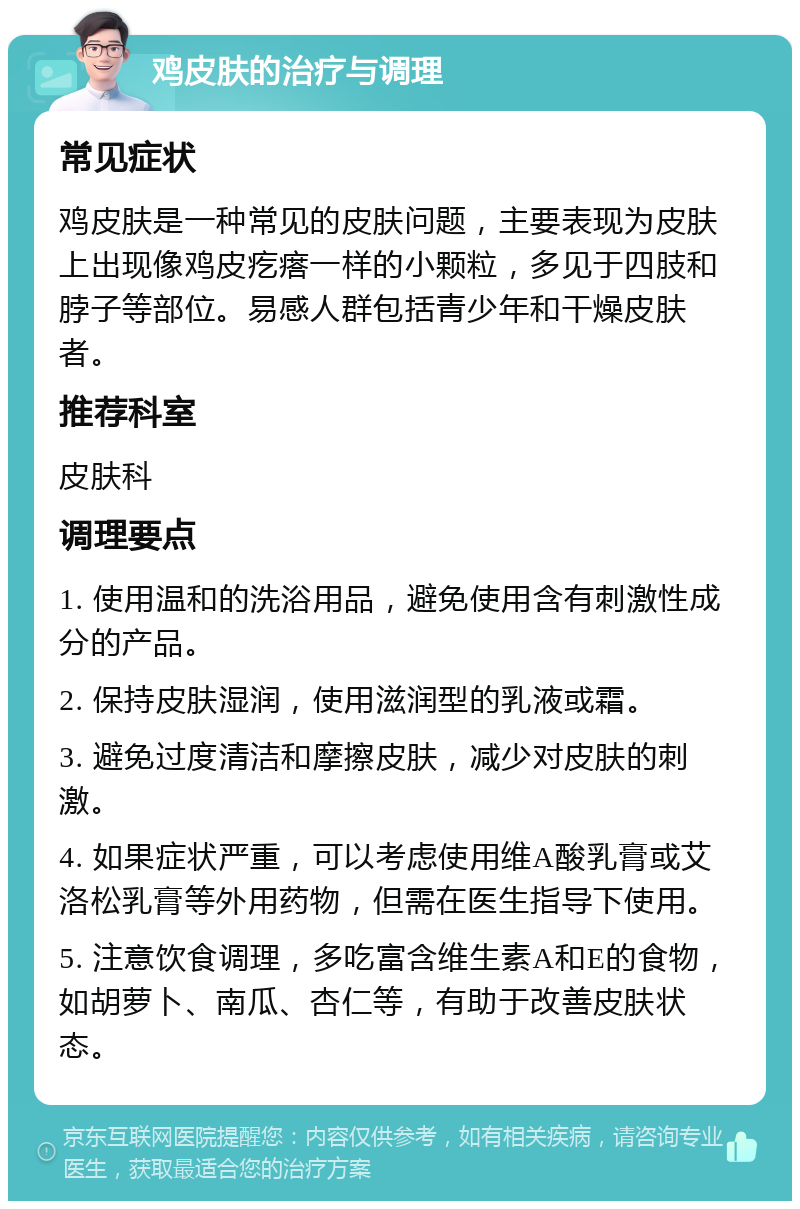 鸡皮肤的治疗与调理 常见症状 鸡皮肤是一种常见的皮肤问题，主要表现为皮肤上出现像鸡皮疙瘩一样的小颗粒，多见于四肢和脖子等部位。易感人群包括青少年和干燥皮肤者。 推荐科室 皮肤科 调理要点 1. 使用温和的洗浴用品，避免使用含有刺激性成分的产品。 2. 保持皮肤湿润，使用滋润型的乳液或霜。 3. 避免过度清洁和摩擦皮肤，减少对皮肤的刺激。 4. 如果症状严重，可以考虑使用维A酸乳膏或艾洛松乳膏等外用药物，但需在医生指导下使用。 5. 注意饮食调理，多吃富含维生素A和E的食物，如胡萝卜、南瓜、杏仁等，有助于改善皮肤状态。