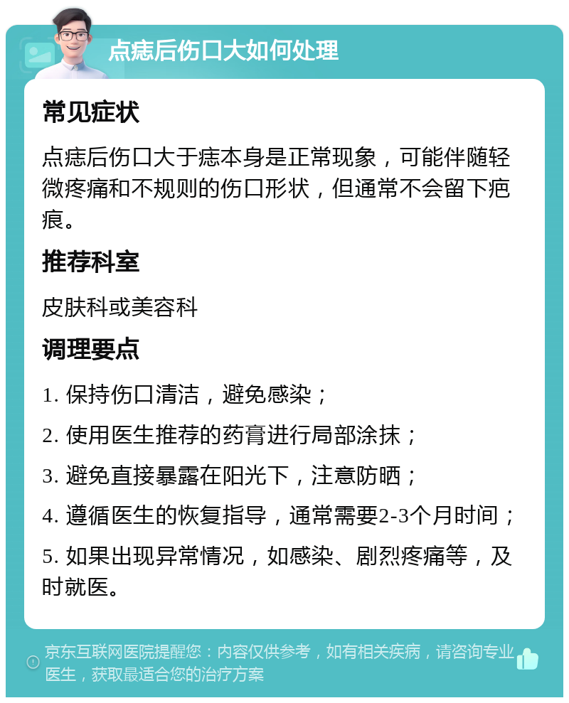 点痣后伤口大如何处理 常见症状 点痣后伤口大于痣本身是正常现象，可能伴随轻微疼痛和不规则的伤口形状，但通常不会留下疤痕。 推荐科室 皮肤科或美容科 调理要点 1. 保持伤口清洁，避免感染； 2. 使用医生推荐的药膏进行局部涂抹； 3. 避免直接暴露在阳光下，注意防晒； 4. 遵循医生的恢复指导，通常需要2-3个月时间； 5. 如果出现异常情况，如感染、剧烈疼痛等，及时就医。