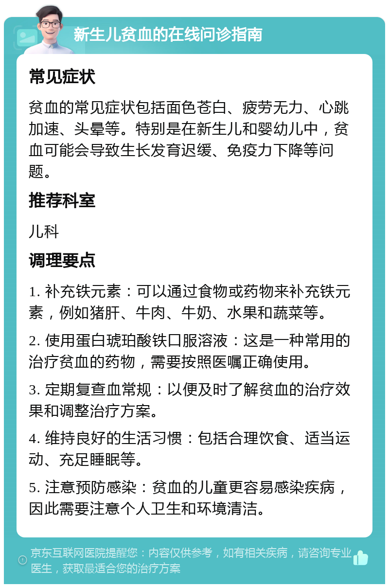 新生儿贫血的在线问诊指南 常见症状 贫血的常见症状包括面色苍白、疲劳无力、心跳加速、头晕等。特别是在新生儿和婴幼儿中，贫血可能会导致生长发育迟缓、免疫力下降等问题。 推荐科室 儿科 调理要点 1. 补充铁元素：可以通过食物或药物来补充铁元素，例如猪肝、牛肉、牛奶、水果和蔬菜等。 2. 使用蛋白琥珀酸铁口服溶液：这是一种常用的治疗贫血的药物，需要按照医嘱正确使用。 3. 定期复查血常规：以便及时了解贫血的治疗效果和调整治疗方案。 4. 维持良好的生活习惯：包括合理饮食、适当运动、充足睡眠等。 5. 注意预防感染：贫血的儿童更容易感染疾病，因此需要注意个人卫生和环境清洁。