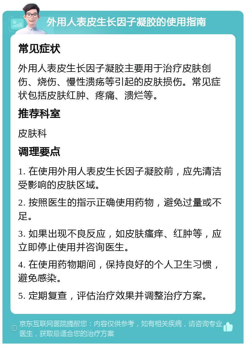 外用人表皮生长因子凝胶的使用指南 常见症状 外用人表皮生长因子凝胶主要用于治疗皮肤创伤、烧伤、慢性溃疡等引起的皮肤损伤。常见症状包括皮肤红肿、疼痛、溃烂等。 推荐科室 皮肤科 调理要点 1. 在使用外用人表皮生长因子凝胶前，应先清洁受影响的皮肤区域。 2. 按照医生的指示正确使用药物，避免过量或不足。 3. 如果出现不良反应，如皮肤瘙痒、红肿等，应立即停止使用并咨询医生。 4. 在使用药物期间，保持良好的个人卫生习惯，避免感染。 5. 定期复查，评估治疗效果并调整治疗方案。