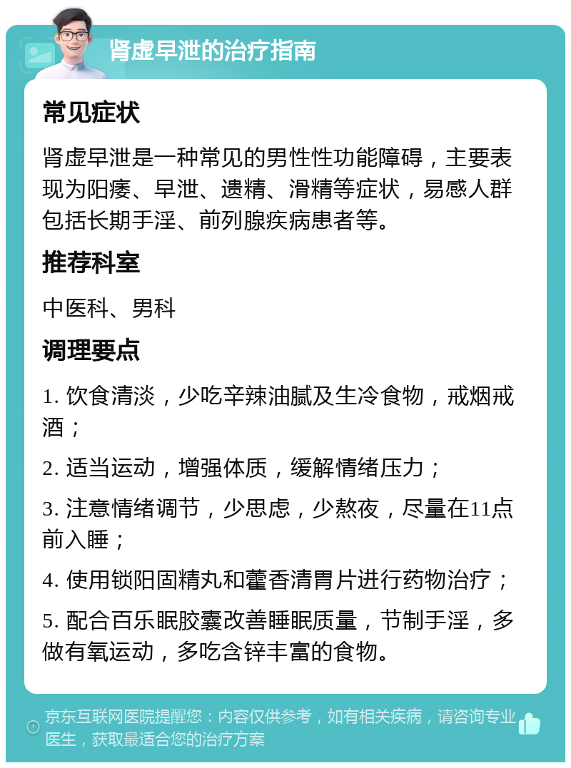 肾虚早泄的治疗指南 常见症状 肾虚早泄是一种常见的男性性功能障碍，主要表现为阳痿、早泄、遗精、滑精等症状，易感人群包括长期手淫、前列腺疾病患者等。 推荐科室 中医科、男科 调理要点 1. 饮食清淡，少吃辛辣油腻及生冷食物，戒烟戒酒； 2. 适当运动，增强体质，缓解情绪压力； 3. 注意情绪调节，少思虑，少熬夜，尽量在11点前入睡； 4. 使用锁阳固精丸和藿香清胃片进行药物治疗； 5. 配合百乐眠胶囊改善睡眠质量，节制手淫，多做有氧运动，多吃含锌丰富的食物。