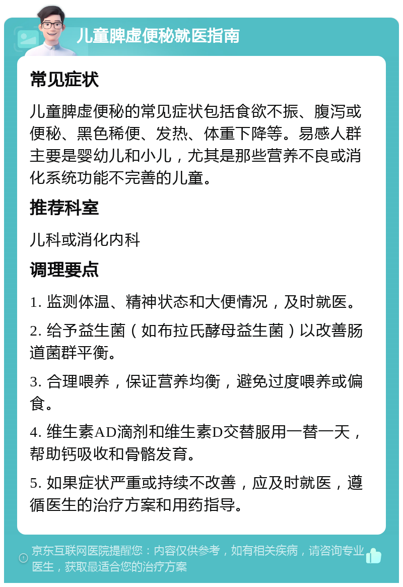 儿童脾虚便秘就医指南 常见症状 儿童脾虚便秘的常见症状包括食欲不振、腹泻或便秘、黑色稀便、发热、体重下降等。易感人群主要是婴幼儿和小儿，尤其是那些营养不良或消化系统功能不完善的儿童。 推荐科室 儿科或消化内科 调理要点 1. 监测体温、精神状态和大便情况，及时就医。 2. 给予益生菌（如布拉氏酵母益生菌）以改善肠道菌群平衡。 3. 合理喂养，保证营养均衡，避免过度喂养或偏食。 4. 维生素AD滴剂和维生素D交替服用一替一天，帮助钙吸收和骨骼发育。 5. 如果症状严重或持续不改善，应及时就医，遵循医生的治疗方案和用药指导。