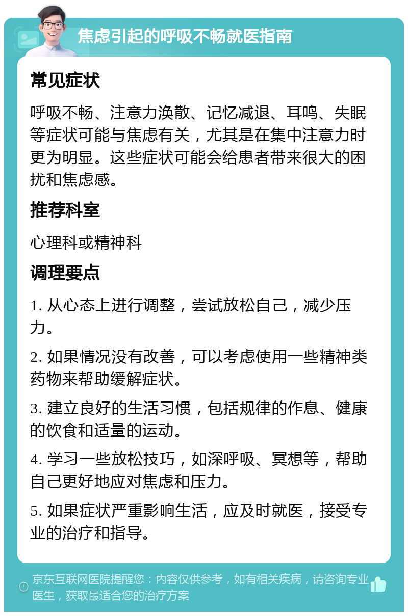 焦虑引起的呼吸不畅就医指南 常见症状 呼吸不畅、注意力涣散、记忆减退、耳鸣、失眠等症状可能与焦虑有关，尤其是在集中注意力时更为明显。这些症状可能会给患者带来很大的困扰和焦虑感。 推荐科室 心理科或精神科 调理要点 1. 从心态上进行调整，尝试放松自己，减少压力。 2. 如果情况没有改善，可以考虑使用一些精神类药物来帮助缓解症状。 3. 建立良好的生活习惯，包括规律的作息、健康的饮食和适量的运动。 4. 学习一些放松技巧，如深呼吸、冥想等，帮助自己更好地应对焦虑和压力。 5. 如果症状严重影响生活，应及时就医，接受专业的治疗和指导。