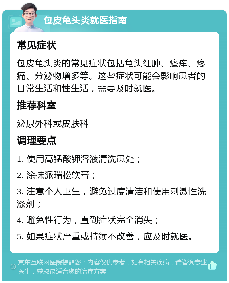 包皮龟头炎就医指南 常见症状 包皮龟头炎的常见症状包括龟头红肿、瘙痒、疼痛、分泌物增多等。这些症状可能会影响患者的日常生活和性生活，需要及时就医。 推荐科室 泌尿外科或皮肤科 调理要点 1. 使用高锰酸钾溶液清洗患处； 2. 涂抹派瑞松软膏； 3. 注意个人卫生，避免过度清洁和使用刺激性洗涤剂； 4. 避免性行为，直到症状完全消失； 5. 如果症状严重或持续不改善，应及时就医。