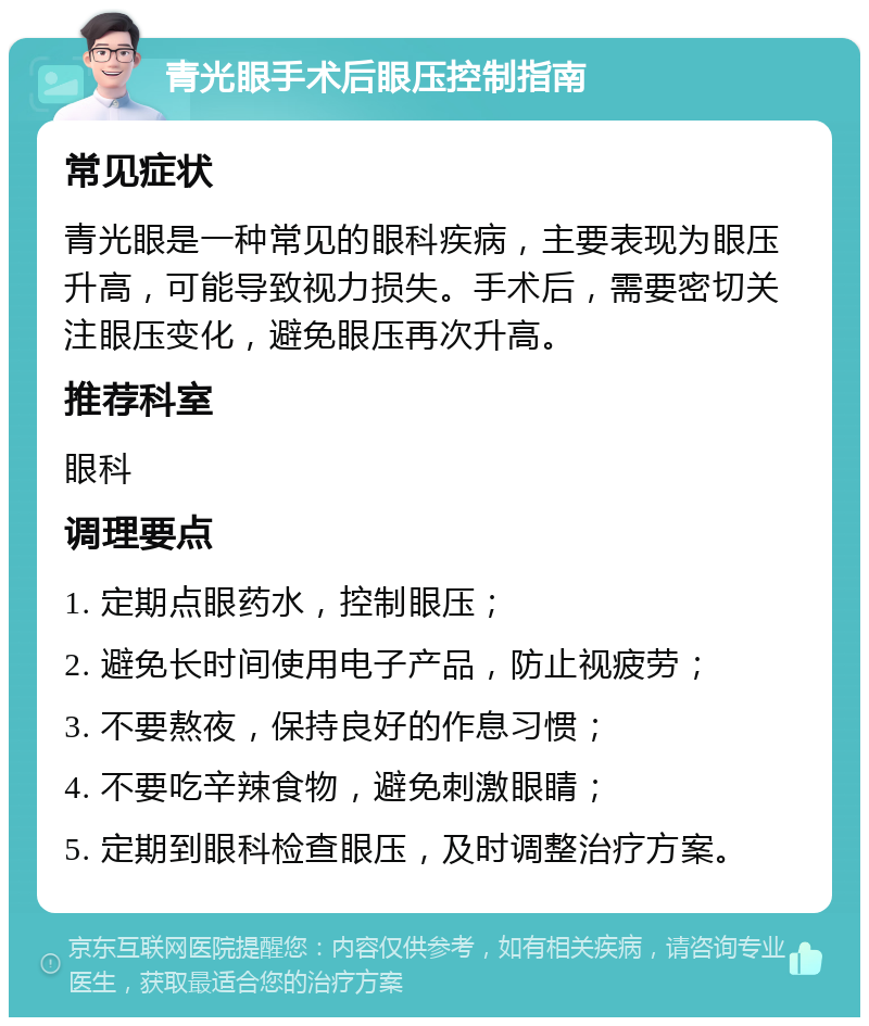 青光眼手术后眼压控制指南 常见症状 青光眼是一种常见的眼科疾病，主要表现为眼压升高，可能导致视力损失。手术后，需要密切关注眼压变化，避免眼压再次升高。 推荐科室 眼科 调理要点 1. 定期点眼药水，控制眼压； 2. 避免长时间使用电子产品，防止视疲劳； 3. 不要熬夜，保持良好的作息习惯； 4. 不要吃辛辣食物，避免刺激眼睛； 5. 定期到眼科检查眼压，及时调整治疗方案。