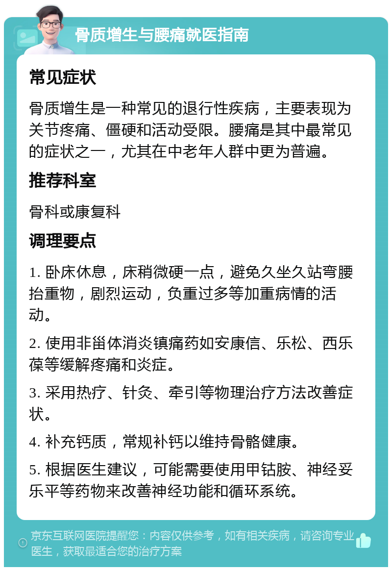 骨质增生与腰痛就医指南 常见症状 骨质增生是一种常见的退行性疾病，主要表现为关节疼痛、僵硬和活动受限。腰痛是其中最常见的症状之一，尤其在中老年人群中更为普遍。 推荐科室 骨科或康复科 调理要点 1. 卧床休息，床稍微硬一点，避免久坐久站弯腰抬重物，剧烈运动，负重过多等加重病情的活动。 2. 使用非甾体消炎镇痛药如安康信、乐松、西乐葆等缓解疼痛和炎症。 3. 采用热疗、针灸、牵引等物理治疗方法改善症状。 4. 补充钙质，常规补钙以维持骨骼健康。 5. 根据医生建议，可能需要使用甲钴胺、神经妥乐平等药物来改善神经功能和循环系统。