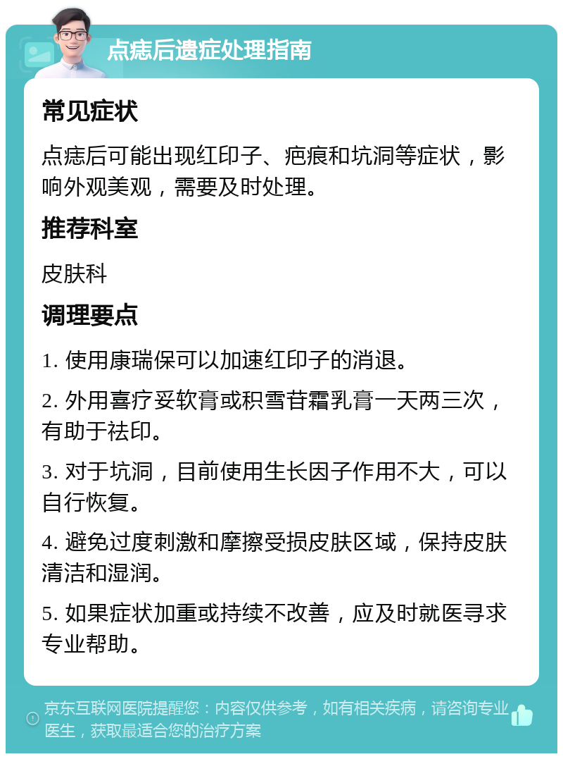 点痣后遗症处理指南 常见症状 点痣后可能出现红印子、疤痕和坑洞等症状，影响外观美观，需要及时处理。 推荐科室 皮肤科 调理要点 1. 使用康瑞保可以加速红印子的消退。 2. 外用喜疗妥软膏或积雪苷霜乳膏一天两三次，有助于祛印。 3. 对于坑洞，目前使用生长因子作用不大，可以自行恢复。 4. 避免过度刺激和摩擦受损皮肤区域，保持皮肤清洁和湿润。 5. 如果症状加重或持续不改善，应及时就医寻求专业帮助。