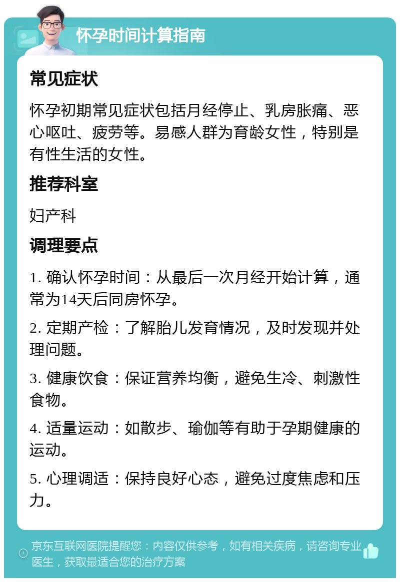 怀孕时间计算指南 常见症状 怀孕初期常见症状包括月经停止、乳房胀痛、恶心呕吐、疲劳等。易感人群为育龄女性，特别是有性生活的女性。 推荐科室 妇产科 调理要点 1. 确认怀孕时间：从最后一次月经开始计算，通常为14天后同房怀孕。 2. 定期产检：了解胎儿发育情况，及时发现并处理问题。 3. 健康饮食：保证营养均衡，避免生冷、刺激性食物。 4. 适量运动：如散步、瑜伽等有助于孕期健康的运动。 5. 心理调适：保持良好心态，避免过度焦虑和压力。