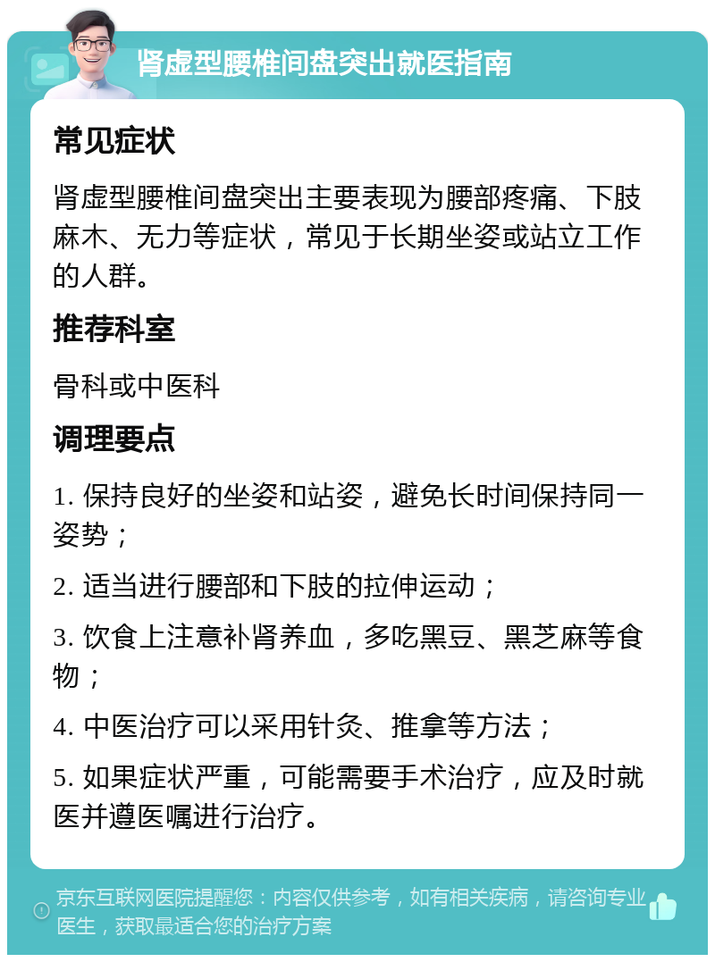 肾虚型腰椎间盘突出就医指南 常见症状 肾虚型腰椎间盘突出主要表现为腰部疼痛、下肢麻木、无力等症状，常见于长期坐姿或站立工作的人群。 推荐科室 骨科或中医科 调理要点 1. 保持良好的坐姿和站姿，避免长时间保持同一姿势； 2. 适当进行腰部和下肢的拉伸运动； 3. 饮食上注意补肾养血，多吃黑豆、黑芝麻等食物； 4. 中医治疗可以采用针灸、推拿等方法； 5. 如果症状严重，可能需要手术治疗，应及时就医并遵医嘱进行治疗。