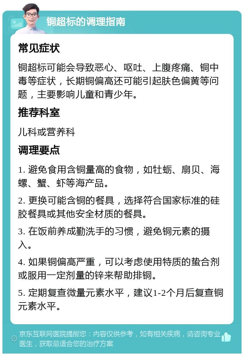 铜超标的调理指南 常见症状 铜超标可能会导致恶心、呕吐、上腹疼痛、铜中毒等症状，长期铜偏高还可能引起肤色偏黄等问题，主要影响儿童和青少年。 推荐科室 儿科或营养科 调理要点 1. 避免食用含铜量高的食物，如牡蛎、扇贝、海螺、蟹、虾等海产品。 2. 更换可能含铜的餐具，选择符合国家标准的硅胶餐具或其他安全材质的餐具。 3. 在饭前养成勤洗手的习惯，避免铜元素的摄入。 4. 如果铜偏高严重，可以考虑使用特质的蛰合剂或服用一定剂量的锌来帮助排铜。 5. 定期复查微量元素水平，建议1-2个月后复查铜元素水平。