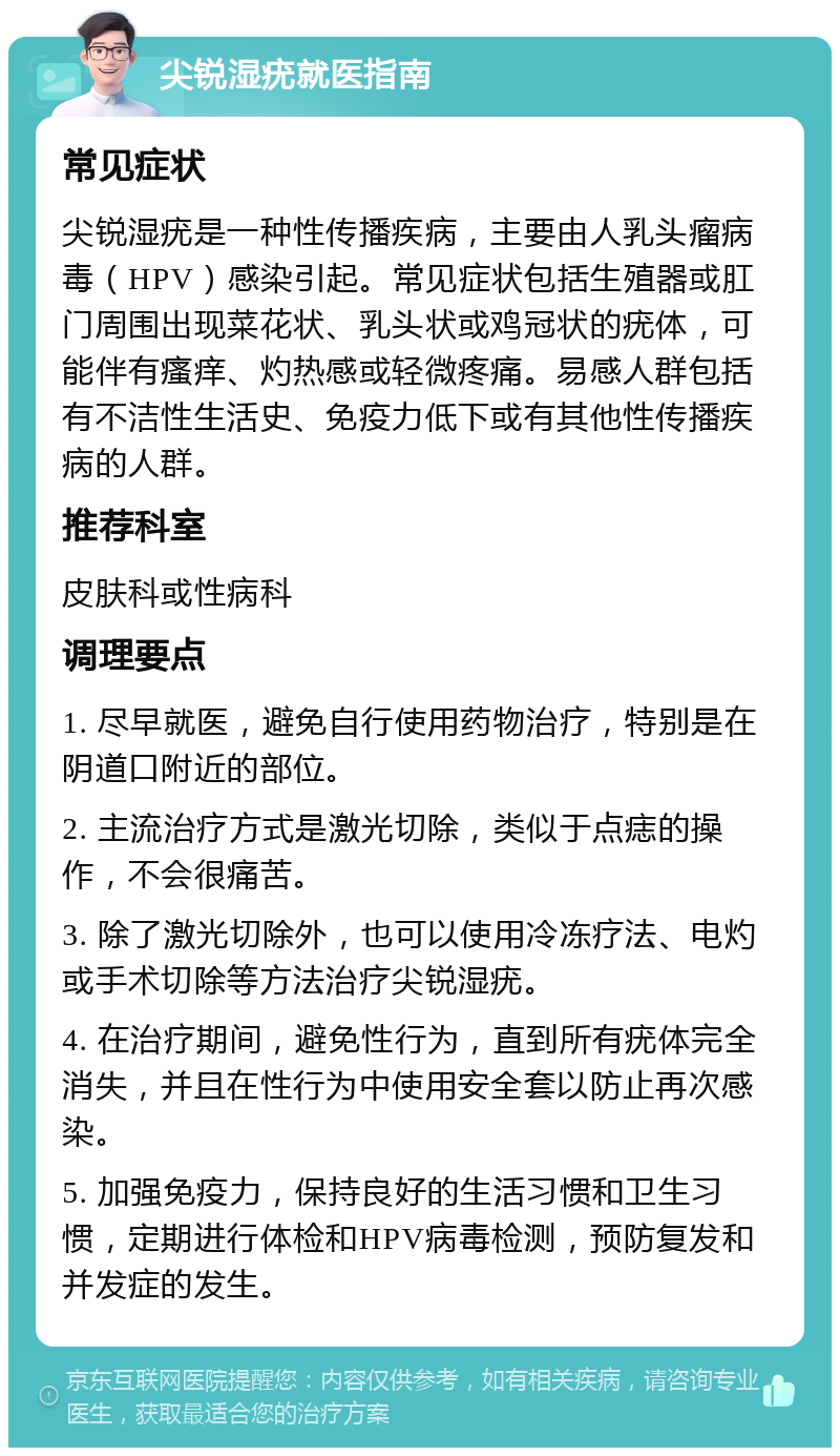 尖锐湿疣就医指南 常见症状 尖锐湿疣是一种性传播疾病，主要由人乳头瘤病毒（HPV）感染引起。常见症状包括生殖器或肛门周围出现菜花状、乳头状或鸡冠状的疣体，可能伴有瘙痒、灼热感或轻微疼痛。易感人群包括有不洁性生活史、免疫力低下或有其他性传播疾病的人群。 推荐科室 皮肤科或性病科 调理要点 1. 尽早就医，避免自行使用药物治疗，特别是在阴道口附近的部位。 2. 主流治疗方式是激光切除，类似于点痣的操作，不会很痛苦。 3. 除了激光切除外，也可以使用冷冻疗法、电灼或手术切除等方法治疗尖锐湿疣。 4. 在治疗期间，避免性行为，直到所有疣体完全消失，并且在性行为中使用安全套以防止再次感染。 5. 加强免疫力，保持良好的生活习惯和卫生习惯，定期进行体检和HPV病毒检测，预防复发和并发症的发生。