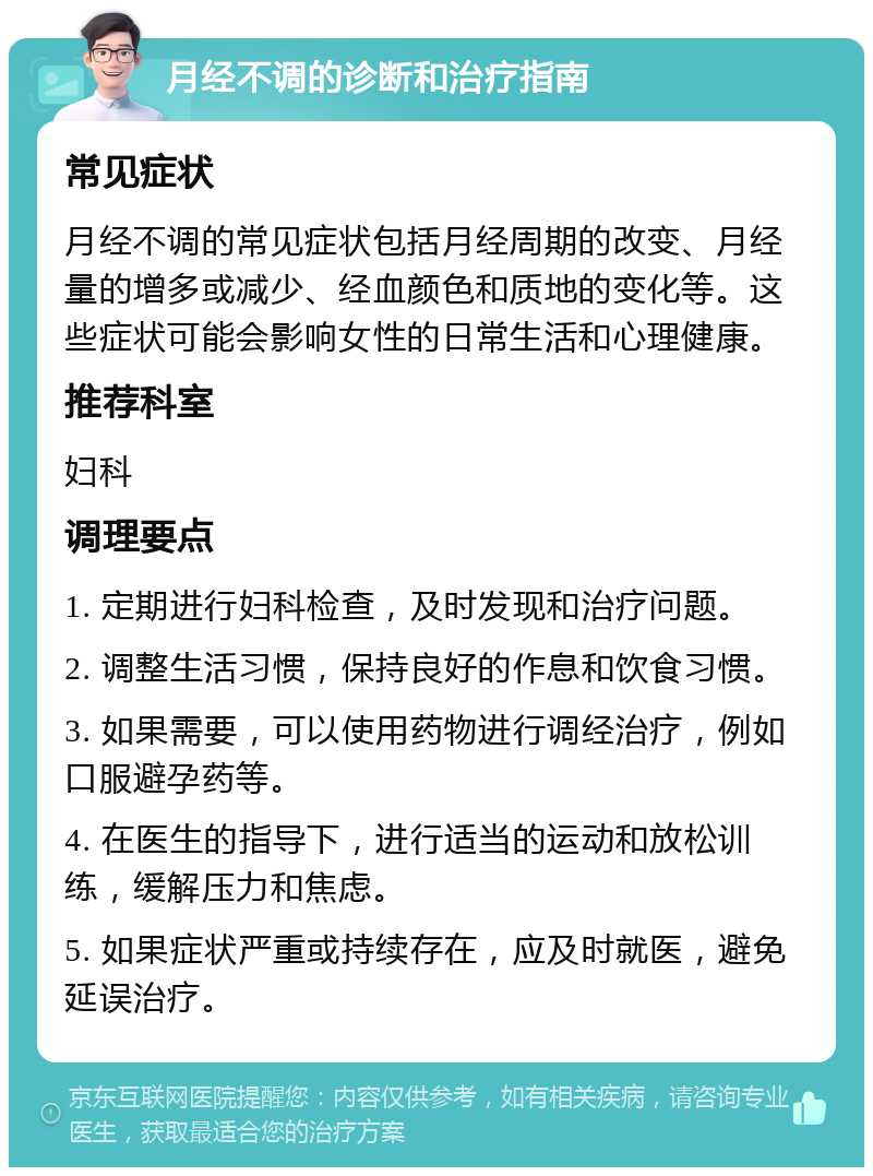 月经不调的诊断和治疗指南 常见症状 月经不调的常见症状包括月经周期的改变、月经量的增多或减少、经血颜色和质地的变化等。这些症状可能会影响女性的日常生活和心理健康。 推荐科室 妇科 调理要点 1. 定期进行妇科检查，及时发现和治疗问题。 2. 调整生活习惯，保持良好的作息和饮食习惯。 3. 如果需要，可以使用药物进行调经治疗，例如口服避孕药等。 4. 在医生的指导下，进行适当的运动和放松训练，缓解压力和焦虑。 5. 如果症状严重或持续存在，应及时就医，避免延误治疗。