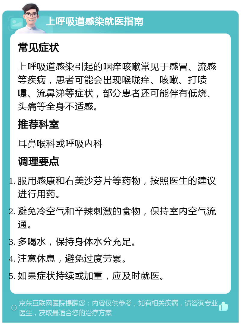 上呼吸道感染就医指南 常见症状 上呼吸道感染引起的咽痒咳嗽常见于感冒、流感等疾病，患者可能会出现喉咙痒、咳嗽、打喷嚏、流鼻涕等症状，部分患者还可能伴有低烧、头痛等全身不适感。 推荐科室 耳鼻喉科或呼吸内科 调理要点 服用感康和右美沙芬片等药物，按照医生的建议进行用药。 避免冷空气和辛辣刺激的食物，保持室内空气流通。 多喝水，保持身体水分充足。 注意休息，避免过度劳累。 如果症状持续或加重，应及时就医。