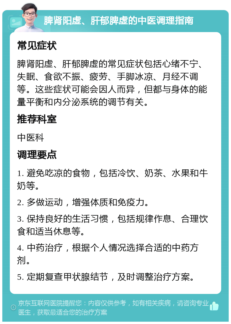 脾肾阳虚、肝郁脾虚的中医调理指南 常见症状 脾肾阳虚、肝郁脾虚的常见症状包括心绪不宁、失眠、食欲不振、疲劳、手脚冰凉、月经不调等。这些症状可能会因人而异，但都与身体的能量平衡和内分泌系统的调节有关。 推荐科室 中医科 调理要点 1. 避免吃凉的食物，包括冷饮、奶茶、水果和牛奶等。 2. 多做运动，增强体质和免疫力。 3. 保持良好的生活习惯，包括规律作息、合理饮食和适当休息等。 4. 中药治疗，根据个人情况选择合适的中药方剂。 5. 定期复查甲状腺结节，及时调整治疗方案。