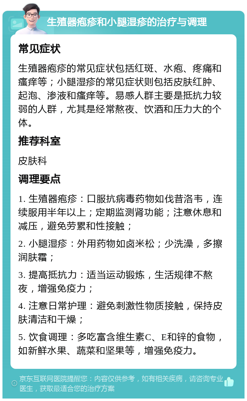 生殖器疱疹和小腿湿疹的治疗与调理 常见症状 生殖器疱疹的常见症状包括红斑、水疱、疼痛和瘙痒等；小腿湿疹的常见症状则包括皮肤红肿、起泡、渗液和瘙痒等。易感人群主要是抵抗力较弱的人群，尤其是经常熬夜、饮酒和压力大的个体。 推荐科室 皮肤科 调理要点 1. 生殖器疱疹：口服抗病毒药物如伐昔洛韦，连续服用半年以上；定期监测肾功能；注意休息和减压，避免劳累和性接触； 2. 小腿湿疹：外用药物如卤米松；少洗澡，多擦润肤霜； 3. 提高抵抗力：适当运动锻炼，生活规律不熬夜，增强免疫力； 4. 注意日常护理：避免刺激性物质接触，保持皮肤清洁和干燥； 5. 饮食调理：多吃富含维生素C、E和锌的食物，如新鲜水果、蔬菜和坚果等，增强免疫力。