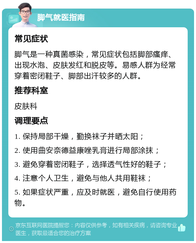 脚气就医指南 常见症状 脚气是一种真菌感染，常见症状包括脚部瘙痒、出现水泡、皮肤发红和脱皮等。易感人群为经常穿着密闭鞋子、脚部出汗较多的人群。 推荐科室 皮肤科 调理要点 1. 保持局部干燥，勤换袜子并晒太阳； 2. 使用曲安奈德益康唑乳膏进行局部涂抹； 3. 避免穿着密闭鞋子，选择透气性好的鞋子； 4. 注意个人卫生，避免与他人共用鞋袜； 5. 如果症状严重，应及时就医，避免自行使用药物。