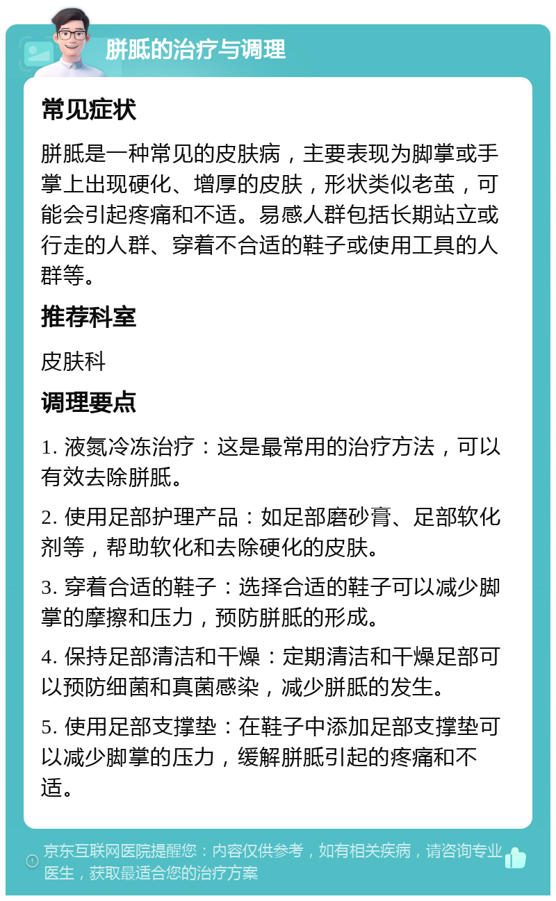 胼胝的治疗与调理 常见症状 胼胝是一种常见的皮肤病，主要表现为脚掌或手掌上出现硬化、增厚的皮肤，形状类似老茧，可能会引起疼痛和不适。易感人群包括长期站立或行走的人群、穿着不合适的鞋子或使用工具的人群等。 推荐科室 皮肤科 调理要点 1. 液氮冷冻治疗：这是最常用的治疗方法，可以有效去除胼胝。 2. 使用足部护理产品：如足部磨砂膏、足部软化剂等，帮助软化和去除硬化的皮肤。 3. 穿着合适的鞋子：选择合适的鞋子可以减少脚掌的摩擦和压力，预防胼胝的形成。 4. 保持足部清洁和干燥：定期清洁和干燥足部可以预防细菌和真菌感染，减少胼胝的发生。 5. 使用足部支撑垫：在鞋子中添加足部支撑垫可以减少脚掌的压力，缓解胼胝引起的疼痛和不适。