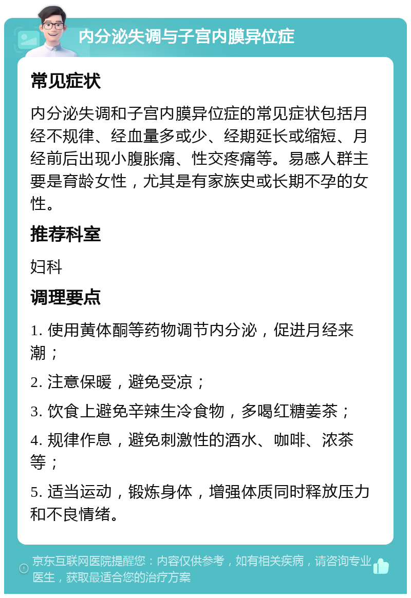 内分泌失调与子宫内膜异位症 常见症状 内分泌失调和子宫内膜异位症的常见症状包括月经不规律、经血量多或少、经期延长或缩短、月经前后出现小腹胀痛、性交疼痛等。易感人群主要是育龄女性，尤其是有家族史或长期不孕的女性。 推荐科室 妇科 调理要点 1. 使用黄体酮等药物调节内分泌，促进月经来潮； 2. 注意保暖，避免受凉； 3. 饮食上避免辛辣生冷食物，多喝红糖姜茶； 4. 规律作息，避免刺激性的酒水、咖啡、浓茶等； 5. 适当运动，锻炼身体，增强体质同时释放压力和不良情绪。