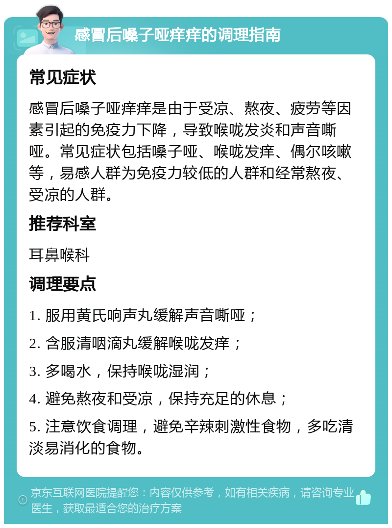 感冒后嗓子哑痒痒的调理指南 常见症状 感冒后嗓子哑痒痒是由于受凉、熬夜、疲劳等因素引起的免疫力下降，导致喉咙发炎和声音嘶哑。常见症状包括嗓子哑、喉咙发痒、偶尔咳嗽等，易感人群为免疫力较低的人群和经常熬夜、受凉的人群。 推荐科室 耳鼻喉科 调理要点 1. 服用黄氏响声丸缓解声音嘶哑； 2. 含服清咽滴丸缓解喉咙发痒； 3. 多喝水，保持喉咙湿润； 4. 避免熬夜和受凉，保持充足的休息； 5. 注意饮食调理，避免辛辣刺激性食物，多吃清淡易消化的食物。