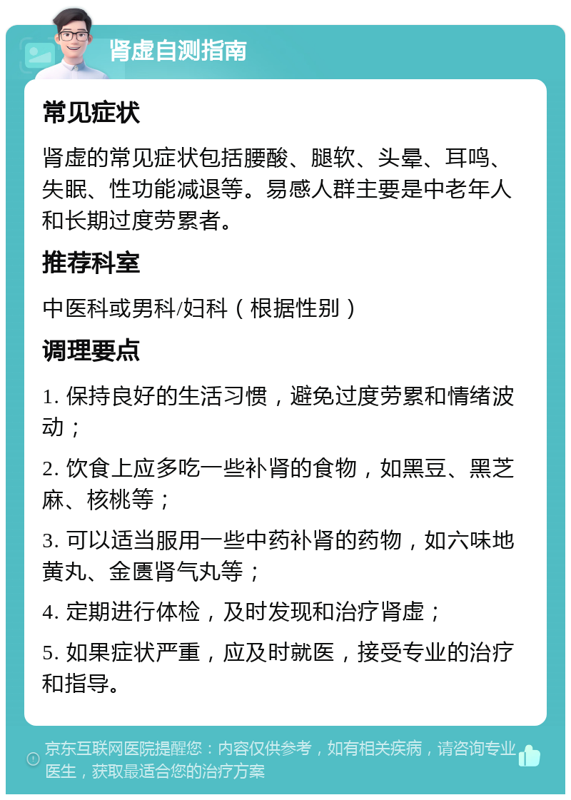 肾虚自测指南 常见症状 肾虚的常见症状包括腰酸、腿软、头晕、耳鸣、失眠、性功能减退等。易感人群主要是中老年人和长期过度劳累者。 推荐科室 中医科或男科/妇科（根据性别） 调理要点 1. 保持良好的生活习惯，避免过度劳累和情绪波动； 2. 饮食上应多吃一些补肾的食物，如黑豆、黑芝麻、核桃等； 3. 可以适当服用一些中药补肾的药物，如六味地黄丸、金匮肾气丸等； 4. 定期进行体检，及时发现和治疗肾虚； 5. 如果症状严重，应及时就医，接受专业的治疗和指导。