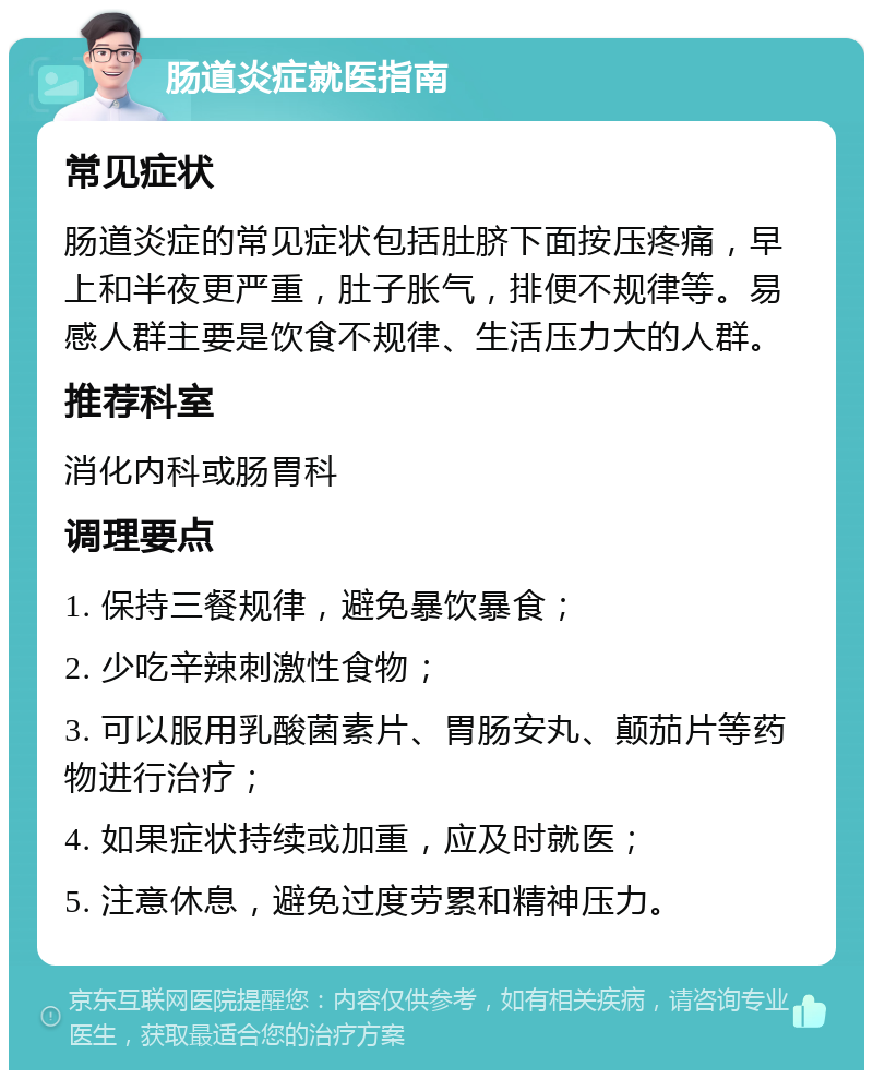 肠道炎症就医指南 常见症状 肠道炎症的常见症状包括肚脐下面按压疼痛，早上和半夜更严重，肚子胀气，排便不规律等。易感人群主要是饮食不规律、生活压力大的人群。 推荐科室 消化内科或肠胃科 调理要点 1. 保持三餐规律，避免暴饮暴食； 2. 少吃辛辣刺激性食物； 3. 可以服用乳酸菌素片、胃肠安丸、颠茄片等药物进行治疗； 4. 如果症状持续或加重，应及时就医； 5. 注意休息，避免过度劳累和精神压力。