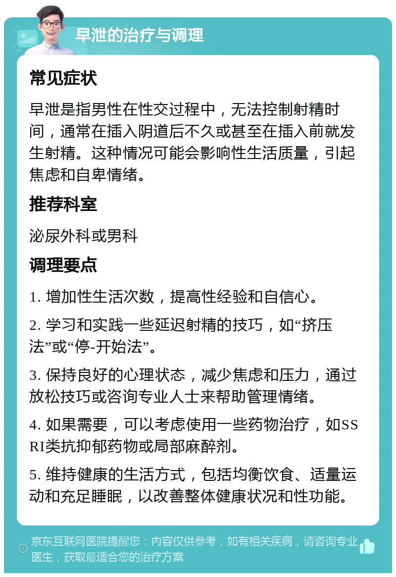 早泄的治疗与调理 常见症状 早泄是指男性在性交过程中，无法控制射精时间，通常在插入阴道后不久或甚至在插入前就发生射精。这种情况可能会影响性生活质量，引起焦虑和自卑情绪。 推荐科室 泌尿外科或男科 调理要点 1. 增加性生活次数，提高性经验和自信心。 2. 学习和实践一些延迟射精的技巧，如“挤压法”或“停-开始法”。 3. 保持良好的心理状态，减少焦虑和压力，通过放松技巧或咨询专业人士来帮助管理情绪。 4. 如果需要，可以考虑使用一些药物治疗，如SSRI类抗抑郁药物或局部麻醉剂。 5. 维持健康的生活方式，包括均衡饮食、适量运动和充足睡眠，以改善整体健康状况和性功能。