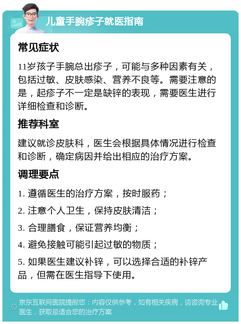 儿童手腕疹子就医指南 常见症状 11岁孩子手腕总出疹子，可能与多种因素有关，包括过敏、皮肤感染、营养不良等。需要注意的是，起疹子不一定是缺锌的表现，需要医生进行详细检查和诊断。 推荐科室 建议就诊皮肤科，医生会根据具体情况进行检查和诊断，确定病因并给出相应的治疗方案。 调理要点 1. 遵循医生的治疗方案，按时服药； 2. 注意个人卫生，保持皮肤清洁； 3. 合理膳食，保证营养均衡； 4. 避免接触可能引起过敏的物质； 5. 如果医生建议补锌，可以选择合适的补锌产品，但需在医生指导下使用。