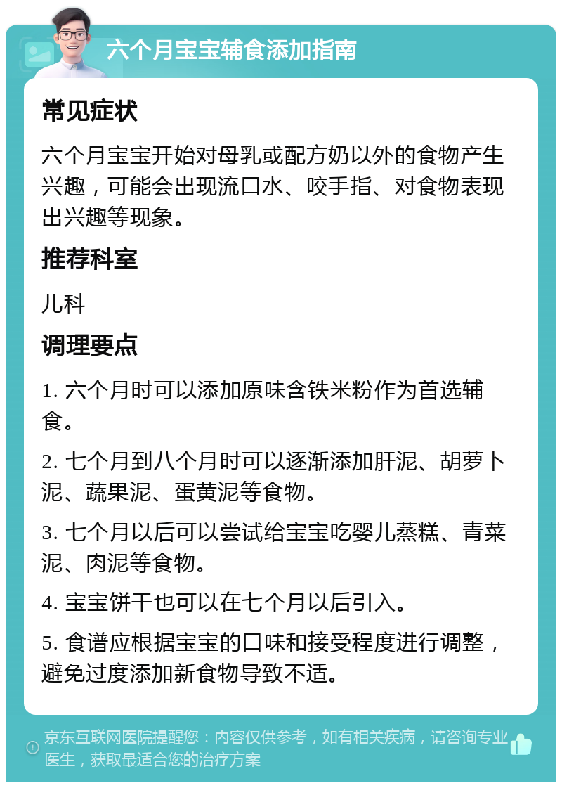 六个月宝宝辅食添加指南 常见症状 六个月宝宝开始对母乳或配方奶以外的食物产生兴趣，可能会出现流口水、咬手指、对食物表现出兴趣等现象。 推荐科室 儿科 调理要点 1. 六个月时可以添加原味含铁米粉作为首选辅食。 2. 七个月到八个月时可以逐渐添加肝泥、胡萝卜泥、蔬果泥、蛋黄泥等食物。 3. 七个月以后可以尝试给宝宝吃婴儿蒸糕、青菜泥、肉泥等食物。 4. 宝宝饼干也可以在七个月以后引入。 5. 食谱应根据宝宝的口味和接受程度进行调整，避免过度添加新食物导致不适。