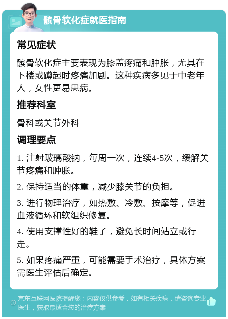 髌骨软化症就医指南 常见症状 髌骨软化症主要表现为膝盖疼痛和肿胀，尤其在下楼或蹲起时疼痛加剧。这种疾病多见于中老年人，女性更易患病。 推荐科室 骨科或关节外科 调理要点 1. 注射玻璃酸钠，每周一次，连续4-5次，缓解关节疼痛和肿胀。 2. 保持适当的体重，减少膝关节的负担。 3. 进行物理治疗，如热敷、冷敷、按摩等，促进血液循环和软组织修复。 4. 使用支撑性好的鞋子，避免长时间站立或行走。 5. 如果疼痛严重，可能需要手术治疗，具体方案需医生评估后确定。