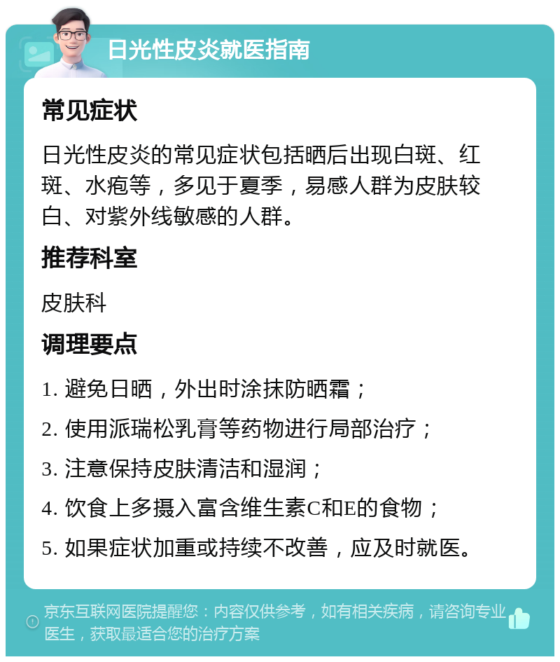 日光性皮炎就医指南 常见症状 日光性皮炎的常见症状包括晒后出现白斑、红斑、水疱等，多见于夏季，易感人群为皮肤较白、对紫外线敏感的人群。 推荐科室 皮肤科 调理要点 1. 避免日晒，外出时涂抹防晒霜； 2. 使用派瑞松乳膏等药物进行局部治疗； 3. 注意保持皮肤清洁和湿润； 4. 饮食上多摄入富含维生素C和E的食物； 5. 如果症状加重或持续不改善，应及时就医。