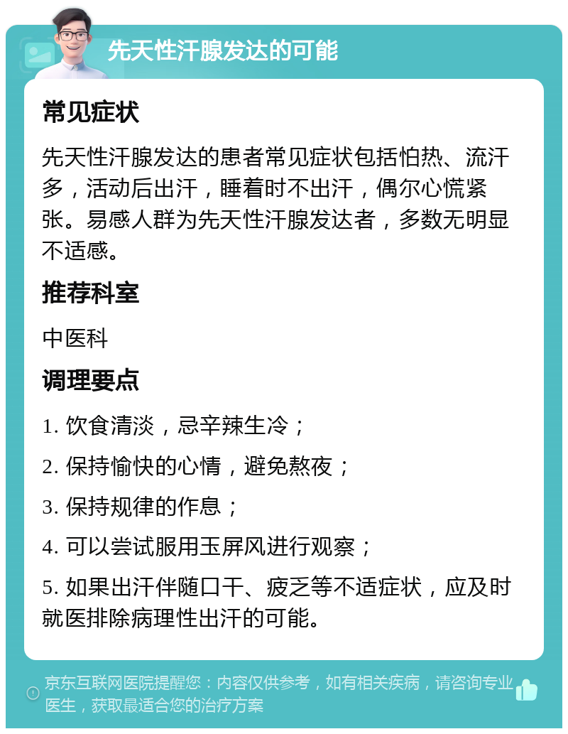 先天性汗腺发达的可能 常见症状 先天性汗腺发达的患者常见症状包括怕热、流汗多，活动后出汗，睡着时不出汗，偶尔心慌紧张。易感人群为先天性汗腺发达者，多数无明显不适感。 推荐科室 中医科 调理要点 1. 饮食清淡，忌辛辣生冷； 2. 保持愉快的心情，避免熬夜； 3. 保持规律的作息； 4. 可以尝试服用玉屏风进行观察； 5. 如果出汗伴随口干、疲乏等不适症状，应及时就医排除病理性出汗的可能。