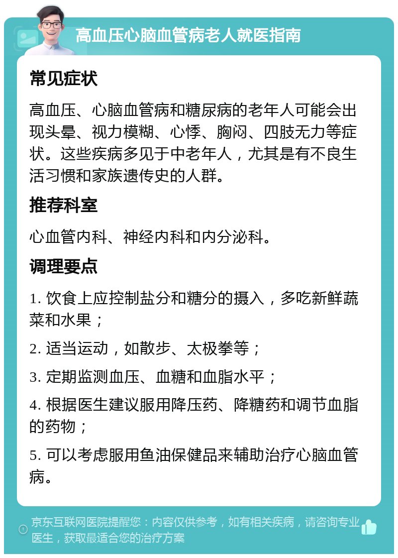 高血压心脑血管病老人就医指南 常见症状 高血压、心脑血管病和糖尿病的老年人可能会出现头晕、视力模糊、心悸、胸闷、四肢无力等症状。这些疾病多见于中老年人，尤其是有不良生活习惯和家族遗传史的人群。 推荐科室 心血管内科、神经内科和内分泌科。 调理要点 1. 饮食上应控制盐分和糖分的摄入，多吃新鲜蔬菜和水果； 2. 适当运动，如散步、太极拳等； 3. 定期监测血压、血糖和血脂水平； 4. 根据医生建议服用降压药、降糖药和调节血脂的药物； 5. 可以考虑服用鱼油保健品来辅助治疗心脑血管病。