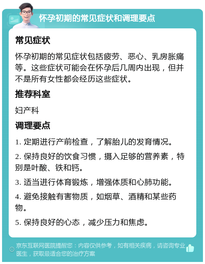 怀孕初期的常见症状和调理要点 常见症状 怀孕初期的常见症状包括疲劳、恶心、乳房胀痛等。这些症状可能会在怀孕后几周内出现，但并不是所有女性都会经历这些症状。 推荐科室 妇产科 调理要点 1. 定期进行产前检查，了解胎儿的发育情况。 2. 保持良好的饮食习惯，摄入足够的营养素，特别是叶酸、铁和钙。 3. 适当进行体育锻炼，增强体质和心肺功能。 4. 避免接触有害物质，如烟草、酒精和某些药物。 5. 保持良好的心态，减少压力和焦虑。