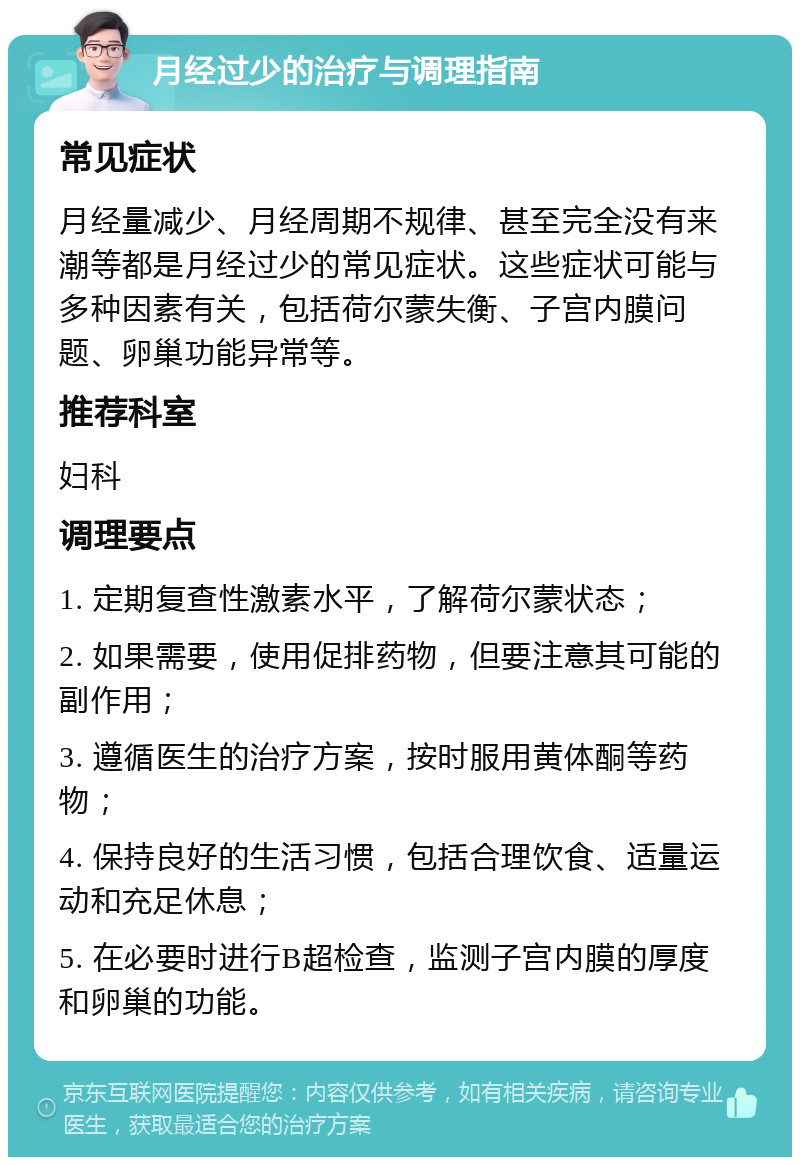 月经过少的治疗与调理指南 常见症状 月经量减少、月经周期不规律、甚至完全没有来潮等都是月经过少的常见症状。这些症状可能与多种因素有关，包括荷尔蒙失衡、子宫内膜问题、卵巢功能异常等。 推荐科室 妇科 调理要点 1. 定期复查性激素水平，了解荷尔蒙状态； 2. 如果需要，使用促排药物，但要注意其可能的副作用； 3. 遵循医生的治疗方案，按时服用黄体酮等药物； 4. 保持良好的生活习惯，包括合理饮食、适量运动和充足休息； 5. 在必要时进行B超检查，监测子宫内膜的厚度和卵巢的功能。