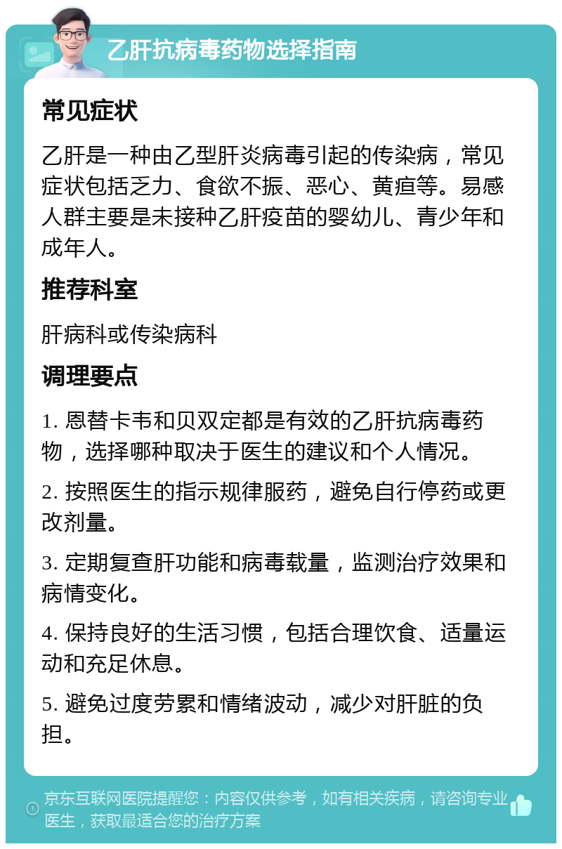 乙肝抗病毒药物选择指南 常见症状 乙肝是一种由乙型肝炎病毒引起的传染病，常见症状包括乏力、食欲不振、恶心、黄疸等。易感人群主要是未接种乙肝疫苗的婴幼儿、青少年和成年人。 推荐科室 肝病科或传染病科 调理要点 1. 恩替卡韦和贝双定都是有效的乙肝抗病毒药物，选择哪种取决于医生的建议和个人情况。 2. 按照医生的指示规律服药，避免自行停药或更改剂量。 3. 定期复查肝功能和病毒载量，监测治疗效果和病情变化。 4. 保持良好的生活习惯，包括合理饮食、适量运动和充足休息。 5. 避免过度劳累和情绪波动，减少对肝脏的负担。