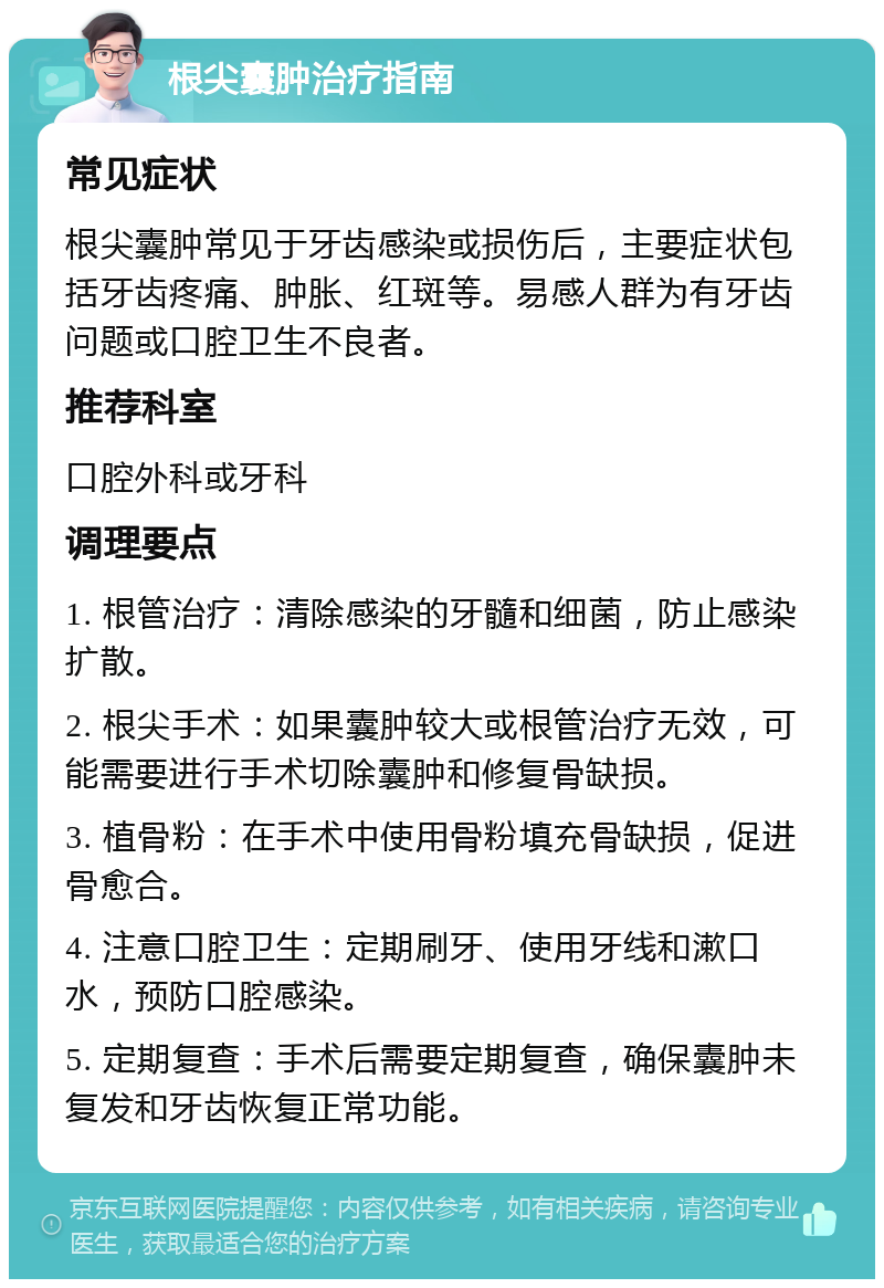 根尖囊肿治疗指南 常见症状 根尖囊肿常见于牙齿感染或损伤后，主要症状包括牙齿疼痛、肿胀、红斑等。易感人群为有牙齿问题或口腔卫生不良者。 推荐科室 口腔外科或牙科 调理要点 1. 根管治疗：清除感染的牙髓和细菌，防止感染扩散。 2. 根尖手术：如果囊肿较大或根管治疗无效，可能需要进行手术切除囊肿和修复骨缺损。 3. 植骨粉：在手术中使用骨粉填充骨缺损，促进骨愈合。 4. 注意口腔卫生：定期刷牙、使用牙线和漱口水，预防口腔感染。 5. 定期复查：手术后需要定期复查，确保囊肿未复发和牙齿恢复正常功能。