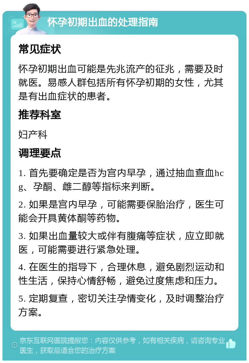 怀孕初期出血的处理指南 常见症状 怀孕初期出血可能是先兆流产的征兆，需要及时就医。易感人群包括所有怀孕初期的女性，尤其是有出血症状的患者。 推荐科室 妇产科 调理要点 1. 首先要确定是否为宫内早孕，通过抽血查血hcg、孕酮、雌二醇等指标来判断。 2. 如果是宫内早孕，可能需要保胎治疗，医生可能会开具黄体酮等药物。 3. 如果出血量较大或伴有腹痛等症状，应立即就医，可能需要进行紧急处理。 4. 在医生的指导下，合理休息，避免剧烈运动和性生活，保持心情舒畅，避免过度焦虑和压力。 5. 定期复查，密切关注孕情变化，及时调整治疗方案。