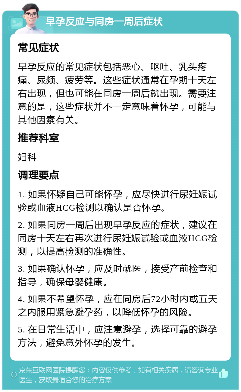 早孕反应与同房一周后症状 常见症状 早孕反应的常见症状包括恶心、呕吐、乳头疼痛、尿频、疲劳等。这些症状通常在孕期十天左右出现，但也可能在同房一周后就出现。需要注意的是，这些症状并不一定意味着怀孕，可能与其他因素有关。 推荐科室 妇科 调理要点 1. 如果怀疑自己可能怀孕，应尽快进行尿妊娠试验或血液HCG检测以确认是否怀孕。 2. 如果同房一周后出现早孕反应的症状，建议在同房十天左右再次进行尿妊娠试验或血液HCG检测，以提高检测的准确性。 3. 如果确认怀孕，应及时就医，接受产前检查和指导，确保母婴健康。 4. 如果不希望怀孕，应在同房后72小时内或五天之内服用紧急避孕药，以降低怀孕的风险。 5. 在日常生活中，应注意避孕，选择可靠的避孕方法，避免意外怀孕的发生。