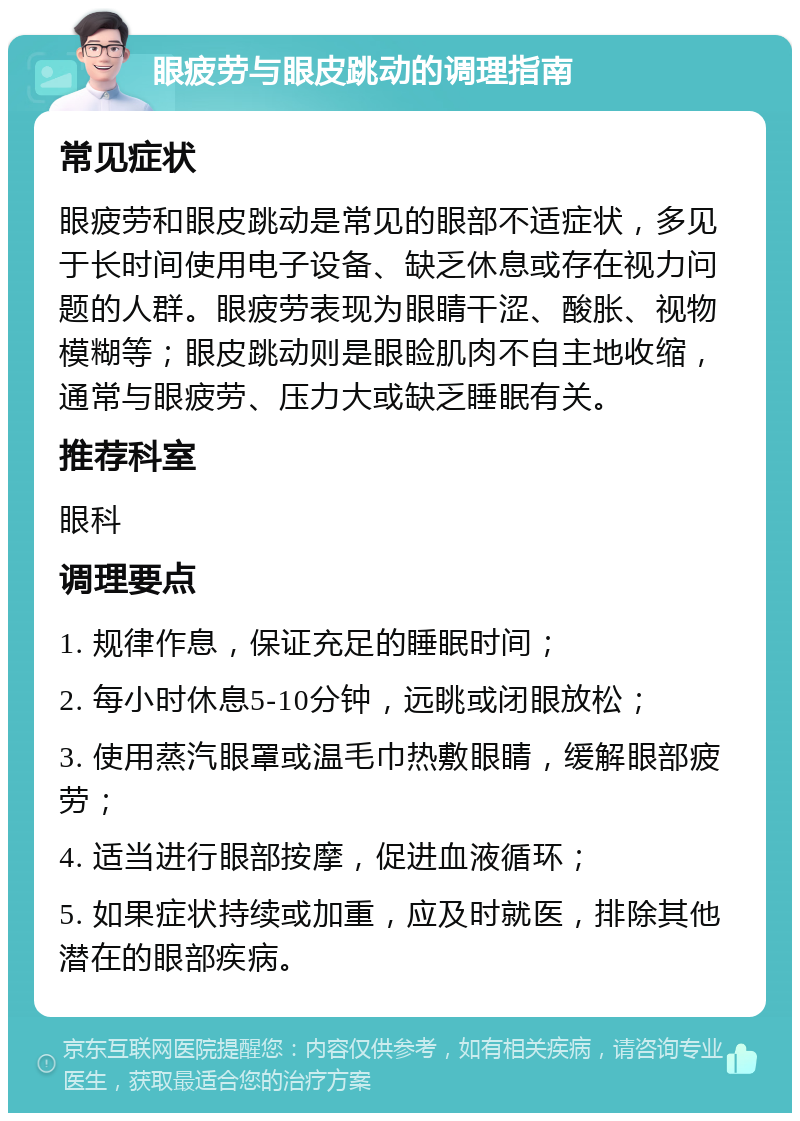 眼疲劳与眼皮跳动的调理指南 常见症状 眼疲劳和眼皮跳动是常见的眼部不适症状，多见于长时间使用电子设备、缺乏休息或存在视力问题的人群。眼疲劳表现为眼睛干涩、酸胀、视物模糊等；眼皮跳动则是眼睑肌肉不自主地收缩，通常与眼疲劳、压力大或缺乏睡眠有关。 推荐科室 眼科 调理要点 1. 规律作息，保证充足的睡眠时间； 2. 每小时休息5-10分钟，远眺或闭眼放松； 3. 使用蒸汽眼罩或温毛巾热敷眼睛，缓解眼部疲劳； 4. 适当进行眼部按摩，促进血液循环； 5. 如果症状持续或加重，应及时就医，排除其他潜在的眼部疾病。